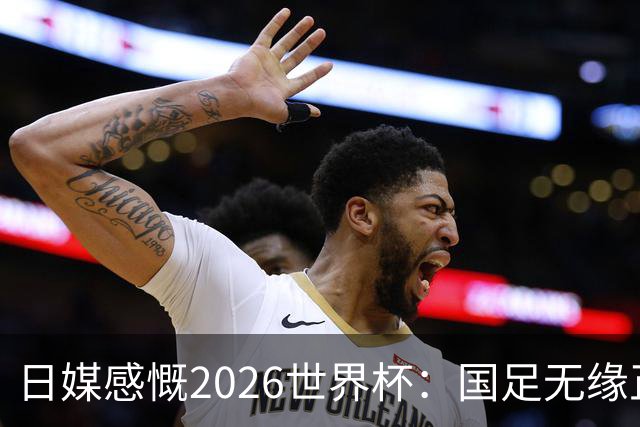 日媒感慨2026世界杯：国足无缘正赛，中国球迷只剩裁判可关注