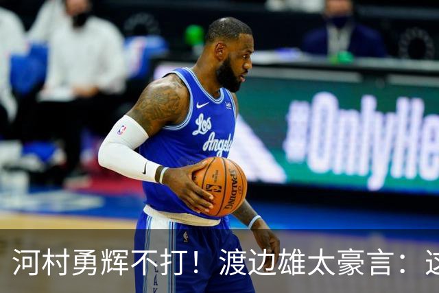 河村勇辉不打！渡边雄太豪言：这支日本队完全可以击败中国男篮