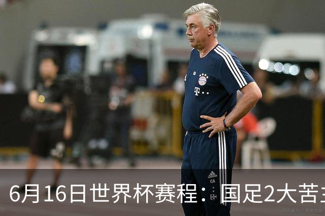 6月16日世界杯赛程：国足2大苦主首秀！CCTV5直播世界杯！世界杯赛程表一览